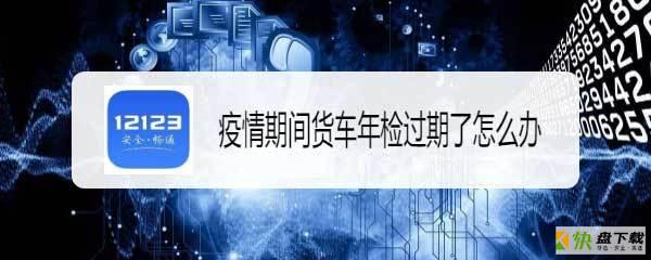 疫情期间车辆年检过期怎么办? 交管12123货车年检过期的解决办法