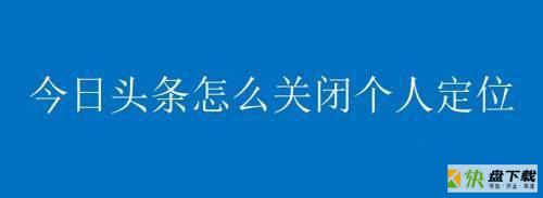 今日头条如何关闭个人定位?今日头条关闭个人定位方法