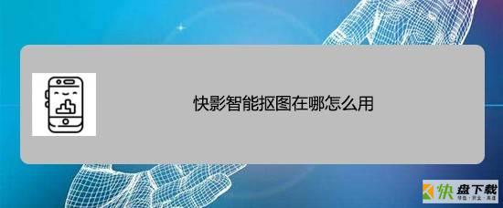 快影智能抠图怎么用? 快影app快速抠出人像的技巧