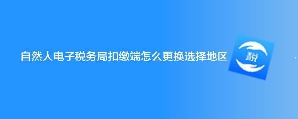 自然人电子税务局怎么选择地区? 自然人电子税务局切换地区技巧